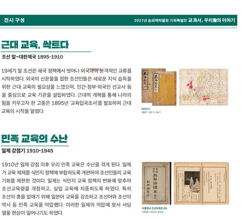 2021년 송차책박물관 기획특별전 교과서, 우리들의 이야기 전시구성 근대 교육, 싹트다 조선 말~대한제국 1895-1910 19세기 말 조선은 쇄국 정책에서 벗어나 외국과의 본격적인 교류를 시작하였다. 외국의 신문물을 접한 조선인들은 새로운 지식 습득을 위한 근대 교육의 필요성을 느꼈으며, 민간·정부·외국인 선교사 등을 중심으로 교육 기관을 설립하였다. 근대적 개혁을 통해 나라의 힘을 키우고자 한 고종은 1895년 '교육입국조서'를 발표하며 근대 교육의 시작을 알렸다. 태서신사 1985 | 26.7✕18.7 민족 교육의 수난 일제 강점기 1910-1945 1910년 일제 강점 이후 우리 민족 교육은 수난을 겪게 된다. 일제가 교육 체제를 식민지 정책에 부합하도록 개편하여 조선인들의 교육 기회를 제한한 것이다. 일제는 식민지 교육 정책의 변화에 맞추어 조선교육령을 개정하고, 실업 교육에 치중하도록 하였다. 특히 조선의 혼을 없애기 위해 일본어 교육을 강조하고 조선어와 조선의 역사 등 민족 교육을 억압했다. 이러한 일제으 억압에 맞서 서당 열풍 현상이 일어나기도 하였다. 보통학교 조선어독본 권6 ¦ 22.0✕15.0 