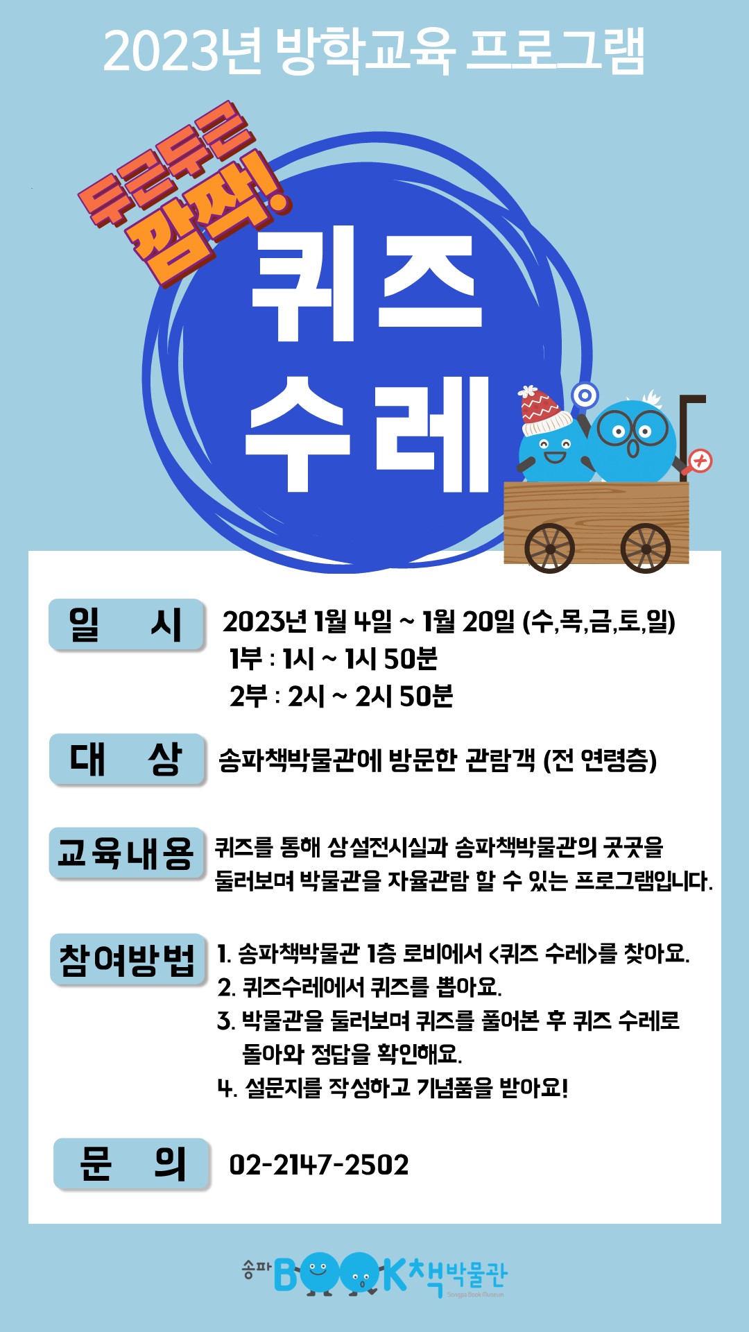 2023년 방학교육 프로그램 / 두근두근 깜짝! 퀴즈수레 / 일시 2023년 1월 4일 ~ 1월 20일 (수,목,금,토,일) 1부 : 1시~1시 50분 2부: 2시~2시 50분 / 대상 송파책박물관에 방문한 관람객 (전 연령층) / 교육내용 퀴즈를 통해 상설전시실과 송파책박물관의 곳곳을 둘러보며 박물관을 자율관람 할 수 있는 프로그램입니다. / 참여방법 1. 송파책박물관 1층 로비에서 <퀴즈 수레>를 찾아요. 2. 퀴즈수레에서 퀴즈를 뽑아요. 3. 박물관을 둘러보며 퀴즈를 풀어본 후 퀴즈 수레로 돌아와 정답을 확인해요. 4. 설문지를 작성하고 기념품을 받아요! / 문의 02-2147-2502