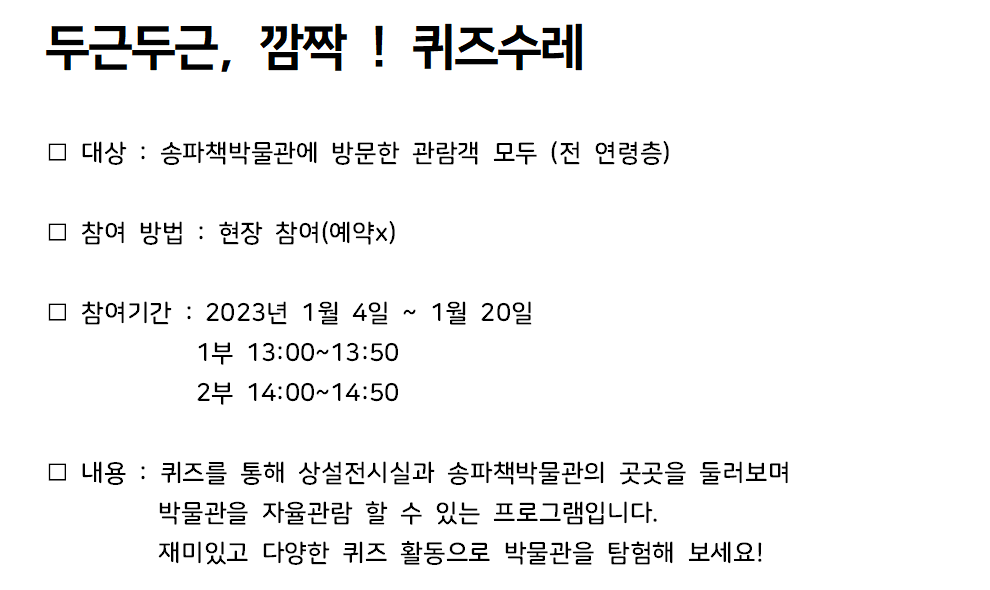 두근두근, 깜짝! 퀴즈수레 / 대상 : 송파책박물관에 방문한 관람객 모두 (전 연령층) / 참여 방법 : 현장 참여(예약x) / 참여기간 : 2023년 1월 4일 ~ 1월 20일 1부 13:00~13:50 2부 14:00~14:50 / 내용 : 퀴즈를 통해 상설전시실과 송파책박물관의 곳곳을 둘러보며 박물관을 자율관람 할 수 있는 프로그램입니다. 재미있고 다양한 퀴즈 활동으로 박물관을 탐험해 보세요!