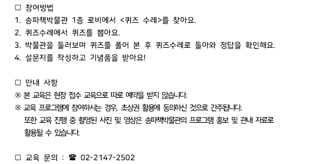 참여방법 1. 송파책박물관 1층 로비에서 <퀴즈 수레>를 찾아요. 2. 퀴즈수레에서 퀴즈를 뽑아요. 3. 박물관을 둘러보며 퀴즈를 풀어 본 후 퀴즈수레로 돌아와 정답을 확인해요. 4. 설문지를 작성하고 기념품을 받아요! / 안내 사항 ※ 본 교육은 현장 접수 교육으로 따로 예약을 받지 않습니다. ※ 교육 프로그램에 참여하시는 경우, 초상권 활용에 동의하신 것으로 간주됩니다. 또한 교육 진행 중 촬영된 사진 및 영상은 송파책박물관의 프로그램 홍보 및 관내 자료로 활용될 수 있습니다. / 교육 문의: 02-2147-2502