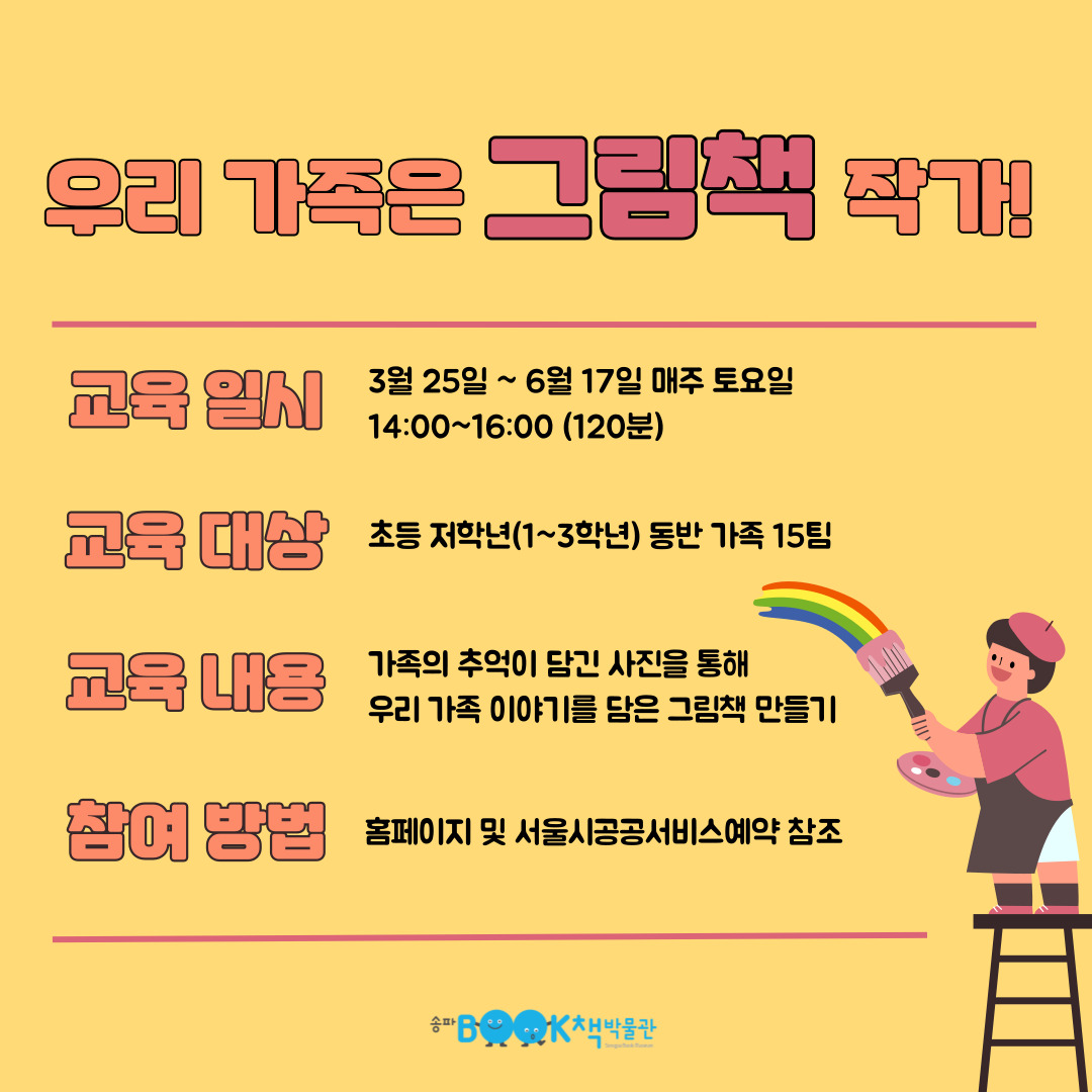 우리 가족은 그림책 작가 교육일시 3월 25일 ~ 6월 17일 매주 토요일 14:00~16:00 (120분) 교육대상 초등 저학년(1~3학년) 동반 가족 15팀 교육 내용 가족의 추억이 담긴 사진을 통해 우리 가족 이야기를 담은 그림책 만들기 참여 방법 홈페이지 및 서울시공공서비스예약 참조
