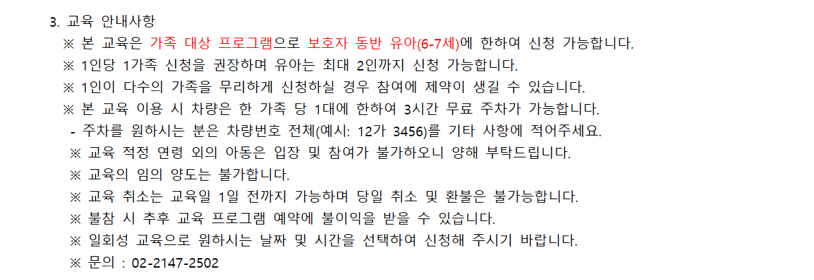 3. 교육 안내사항 ※ 본 교육은 가족 대상 프로그램으로 보호자 동반 유아(6-7세)에 한하여 신청 가능합니다. ※ 1인당 1가족 신청을 권장하며 유아는 최대 2인까지 신청 가능합니다. ※ 1인이 다수의 가족을 무리하게 신청하실 경우 참여에 제약이 생길 수 있습니다. ※ 본 교육 이용 시 차량은 한 가족 당 1대에 한하여 3시간 무료 주차가 가능합니다. - 주차를 원하시는 분은 차량번호 전체(예시: 12가 3456)를 기타 사항에 적어주세요. ※ 교육 적정 연령 외의 아동은 입장 및 참여가 불가하오니 양해 부탁드립니다. ※ 교육의 임의 양도는 불가합니다. ※ 교육 취소는 교육일 1일 전까지 가능하며 당일 취소 및 환불은 불가능합니다. ※ 불참 시 추후 교육 프로그램 예약에 불이익을 받을 수 있습니다. ※ 일회성 교육으로 원하시는 날짜 및 시간을 선택하여 신청해 주시기 바랍니다. ※ 문의 : 02-2147-2502