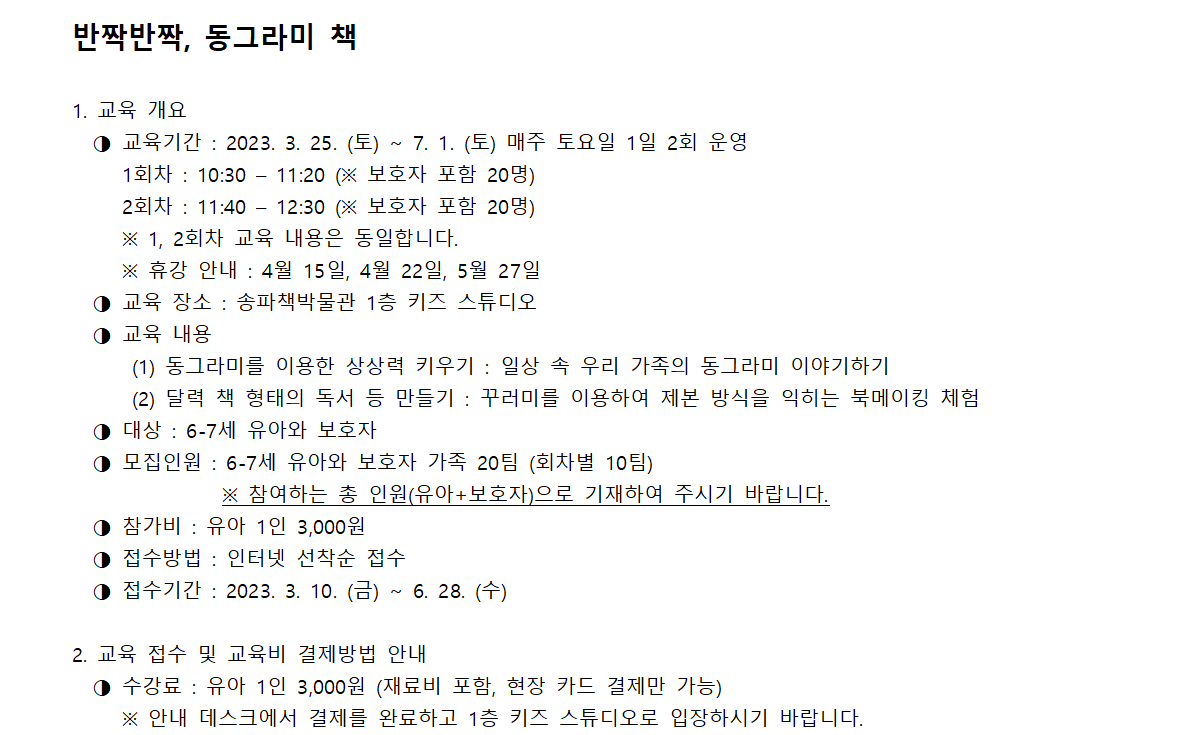 반짝반짝, 동그라미 책 / 1. 교육 개요 - 교육기간 : 2023. 3. 25. (토) ~ 7. 1. (토) 매주 토요일 1일 2회 운영 1회차 : 10:30 - 11:20 (※ 보호자 포함 20명) 2회차 : 11:40 - 12:30 (※ 보호자 포함 20명) ※ 1, 2회차 교육 내용은 동일합니다. ※ 휴강 안내 : 4월 15일, 4월 22일, 5월 27일 / - 교육 장소 : 송파책박물관 1층 키즈 스튜디오 / - 교육 내용 (1) 동그라미를 이용한 상상력 키우기 : 일상 속 우리 가족의 동그라미 이야기하기 (2) 달력 책 형태의 독서 등 만들기 : 꾸러미를 이용하여 제본 방식을 익히는 북메이킹 체험 / - 대상 : 6-7세 유아와 보호자 / - 모집인원 : 6-7세 유아와 보호자 가족 20팀 (회차별 10팀) ※ 참여하는 총 인원(유아+보호자)으로 기재하여 주시기 바랍니다. / - 참가비 : 유아 1인 3,000원 / - 접수방법 : 인터넷 선착순 접수 / - 접수기간 : 2023. 3. 10. (금) ~ 6. 28.(수) / 2. 교육 접수 및 교육비 결제방법 안내 - 수강료 : 유아 1인 3,000원 (재료비 포함, 현장 카드 결제만 가능) ※ 안내 데스크에서 결제를 완료하고 1층 키즈 스튜디오로 입장하시기 바랍니다.