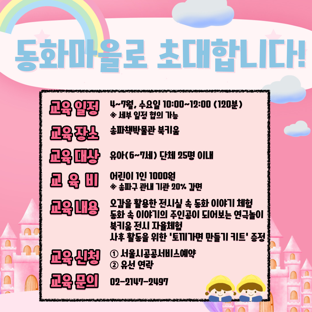 동화마을로 초대합니다! / 교육 일정 4~7월, 수요일 10:00~12:00 (120분) ※ 세부 일정 협의 가능 / 교육 장소 송파책박물관 북키움 / 교육 대상 유아(6~7세) 단체 25명 이내 / 교육비 어린이 1인 1000원 ※ 송파구 관내 기관 20% 감면 / 교육 내용 오감을 활용한 전시실 속 동화 이야기 체험 동화 속 이야기의 주인공이 되어보는 연극놀이 북키움 전시 자율체험 사후 활동을 위한 '토끼가면 만들기 키트' 증정 / 교육 신청 1서울시공공서비스예약 2유선 연락 / 교육 문의 02-2147-2497