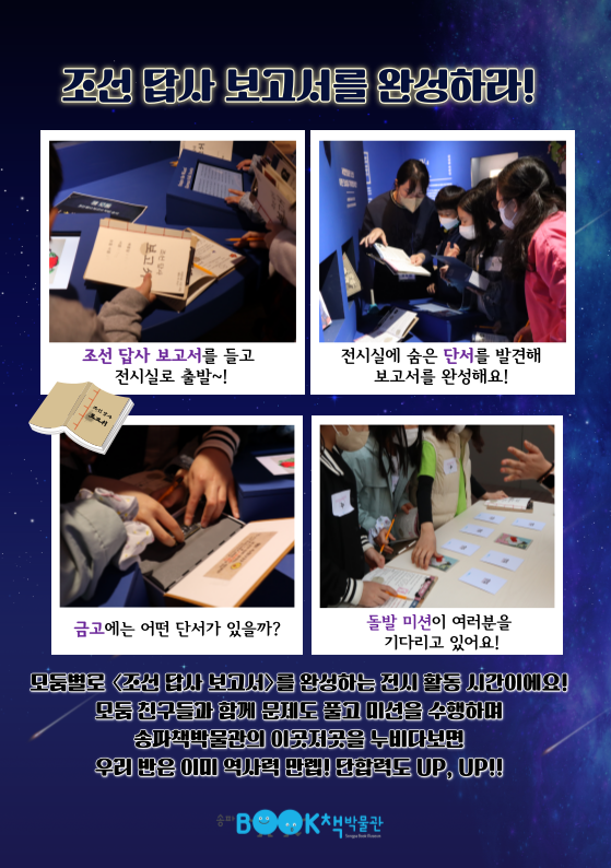 조선 답사 보고서를 완성하라! / 조선 답사 보고서를 들고 전시실로 출발~! 전시실에 숨은 단서를 발견해 보고서를 완성해요! 금고에는 어떤 단서가 있을까? 돌발 미션이 여러분을 기다리고 있어요! / 모둠별로 조선 답사 보고서를 완성하는 전시 활동 시간이에요! 모둠 친구들과 함께 문제도 풀고 미션을 수행하며 송파책박물관의 이곳저곳을 누비다보면 우리 반은 이미 역사력 만렙! 단합력도 UP, UP!!