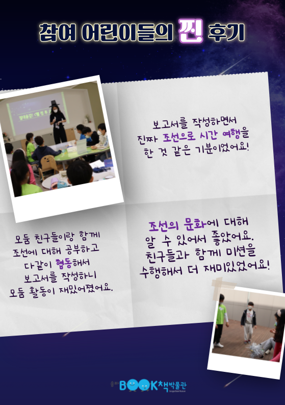 참여 어린이들의 찐 후기 / 보고서를 작성하면서 진짜 조선으로 시간 여행을 한 것 같은 기분이었어요! 모둠 친구들이랑 함께 조선에 대해 공부하고 다같이 협동해서 보고서를 작성하니 모둠 활동이 재밌어졌어요. 조선의 문화에 대해 알 수 있어서 좋았어요. 친구들과 함께 미션을 수행해서 더 재미있었어요!
