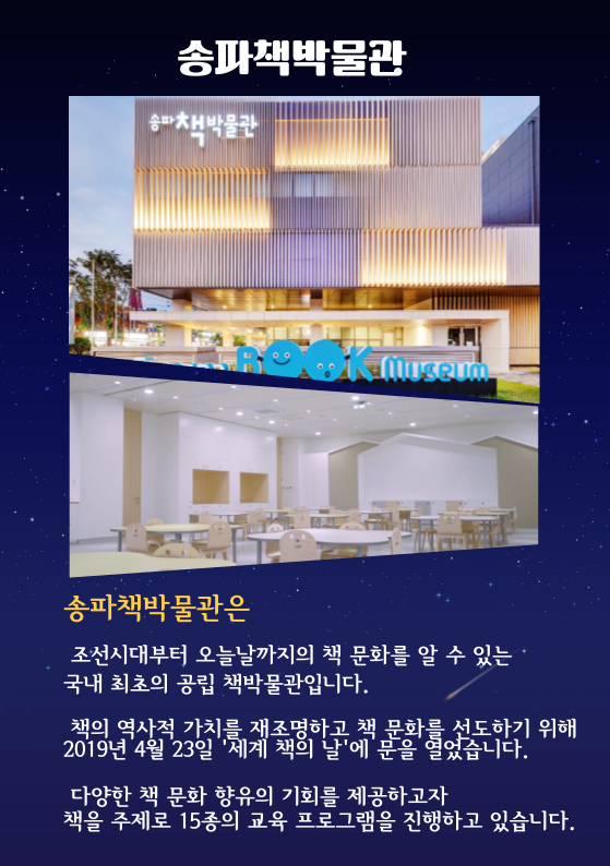 송파책박물관은 조선시대부터 오늘날까지의 책 문화를 알 수 있는 국내 최초의 공립 책박물관입니다. 책의 역사적 가치를 재조명하고 책 문화를 선도하기 위해 2019년 4월 23일 '세계 책의 날'에 문을 열었습니다. 다양한 책 문화 향유의 기회를 제공하고자 책을 주제로 15종의 교육 프로그램을 진행하고 있습니다.