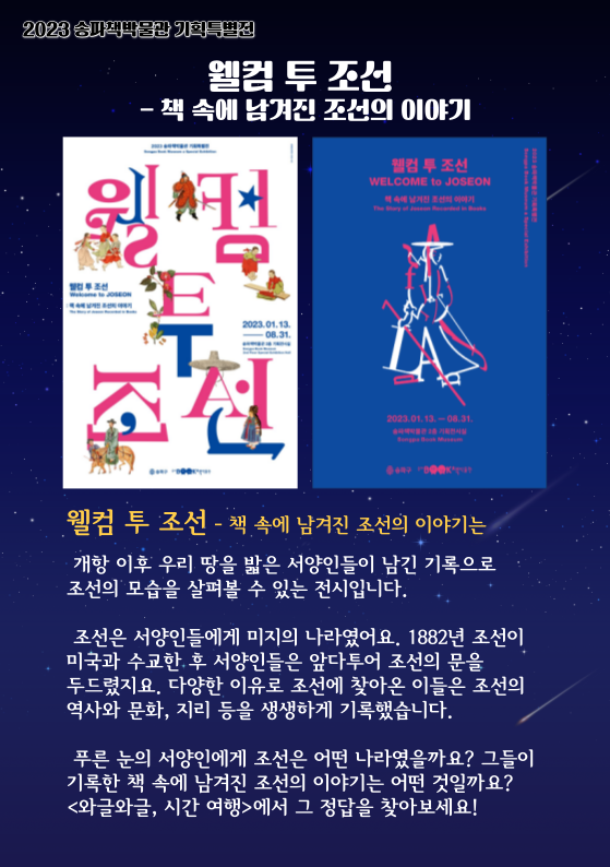 2023 송파책박물관 기획특별전 웰컴 투 조선 - 책 속에 남겨진 조선의 이야기 / 웰컴 투 조선 - 책 속에 남겨진 조선의 이야기는 개항 이후 우리 땅을 밟은 서양인들이 남긴 기록으로 조선의 모습을 살펴볼 수 있는 전시입니다. 조선은 서양인들에게 미지의 나라였어요. 1882년 조선이 미국과 수교한 후 서양인들은 앞다투어 조선의 문을 두드렸지요. 다양한 이유로 조선에 찾아온 이들은 조선의 역사와 문화, 지리 등을 생생하게 기록했습니다. 푸른 눈의 서양인에게 조선은 어떤 나라였을까요? 그들이 기록한 책 속에 남겨진 조선의 이야기는 어떤 것일까요? 와글와글, 시간 여행에서 그 정답을 찾아보세요!