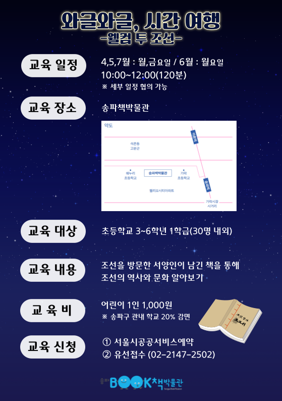 와글와글, 시간여행 -웰컴 투 조선- / 교육 일정 4,5,7월 : 월,금요일 6월 : 월요일 10:00~12:00(120분) ※ 세부 일정 협의 가능 / 교육 장소 송파책박물관 / 교육 대상 초등학교 3~6학년 1학급(30명 내외) / 교육 내용 조선을 방문한 서양인이 남긴 책을 통해 조선의 역사와 문화 알아보기 / 교육비 어린이 1인 1,000원 ※ 송파구 관내 학교 20% 감면 / 교육 신청 1 서울시공공서비스예약 2 유선접수 (02-2147-2502)