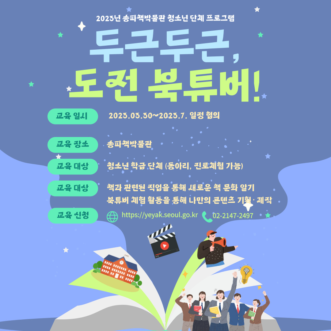 두근두근, 도전 북튜버! / 교육일시 2023.03.30~2023.7. 일정 협의 / 교육 장소 송파책박물관 / 교육 대상 청소년 학급단체 (동아리, 진로체험 가능) / 교육 대상 책과 관련된 직업을 통해 새로운 책 문화 알기 북튜버 체험 활동을 통해 나만의 콘텐츠 기획·제작 / 교육 신청 웹사이트 https://yeyak.seoul.go.kr 전화 02-2147-2497