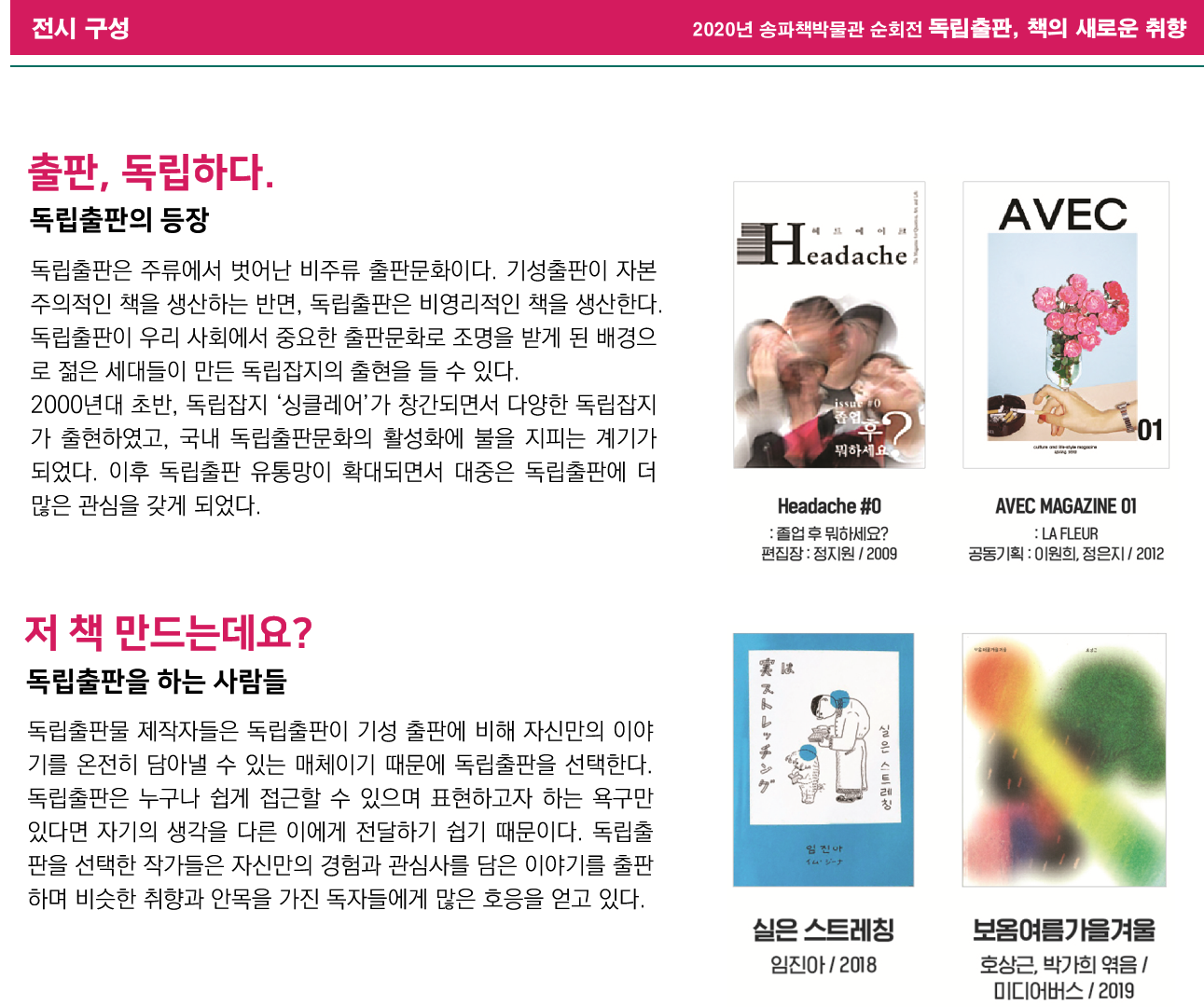 2020년 송파책박물관 순회전 독립출판, 책의 새로운 취향 전시 구성, 출판, 독립하다.(독립출판의 등장) 독립출판은 주류에서 벗어난 비주류 출판문화이다. 기성출판이 자본주의적인 책을 생산하는 반면, 독립출판은 비영리적인 책을 생산한다. 독립출판이 우리 사회에서 중요한 출판문화로 조명을 받게 된 배경으로 젊은 세대들이 만든 독립잡지의 출현을 들 수 있다. 2000년대 초반, 독립잡지 '싱클레어'가 창간되면서 다양한 독립잡지가 출현하였고, 국내 독립출판문화의 활성화에 불을 지피는 계기가 되었다. 이후 독립출판 유통망이 확대되면서 대중은 독립출판에 더 많은 관심을 갖게 되었다.  Headache #0 :졸업 후 뭐하세요?(편집장: 정지원/2009)/ AVEC MAGAZINE 01 : LA FLEUR(공동기획: 이원희, 정은지/2012), 저 책 만드는데요?(독립출판을 하는 사람들) 독립출판물 제작자들은 독립출판이 기성 출판에 비해 자신만의 이야기를 온전히 담아낼 수 있는 매체이기 때문에 독립출판을 선택한다. 독립출판은 누구나 쉽게 접근할 수 있으며 표현하고자 하는 욕구만 있다면 자기의 생각을 다른 이에게 전달하기 쉽기 때문이다. 독립출판을 선택한 작가들은 자신만의 경험과 관심사를 담은 이야기를 출판하며 비슷한 취향과 안목을 가진 독자들에게 많은 호응을 얻고 있다. 실은 스트레칭(임진아/2018)/ 보옴여름가을겨울(호상근, 박가희 엮음/미디어버스/2019)
