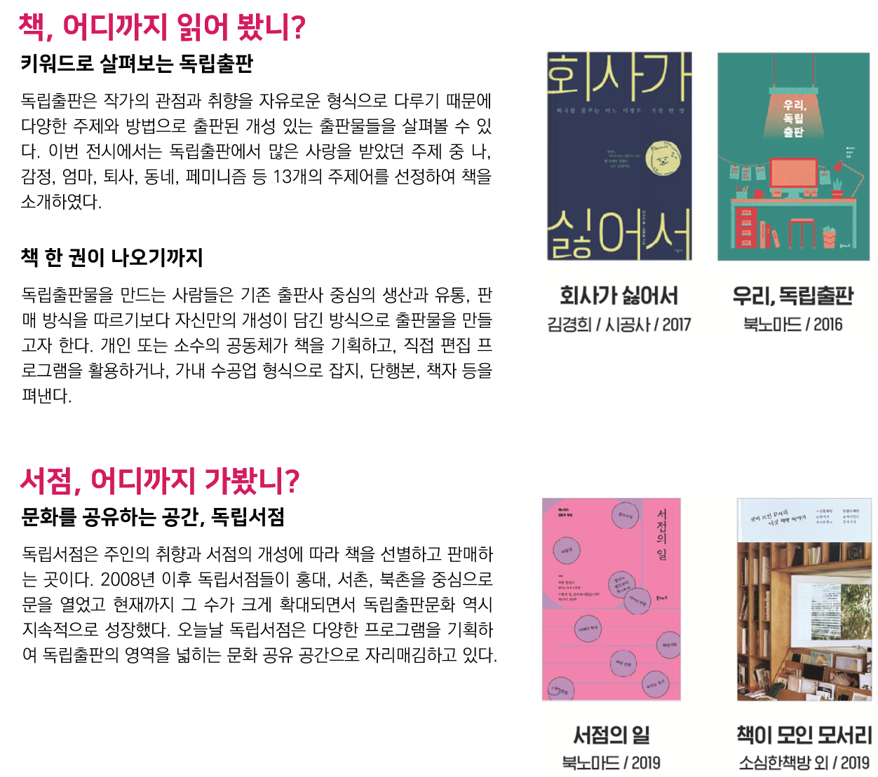 책, 어디까지 읽어 봤니?(키워드로 살펴보는 독립출판) 독립출판은 작가의 관점과 취향을 자유로운 형식으로 다루기 때문에 다양한 주제와 방법으로 출판된 개성 있는 출판물들을 살펴볼 수 있다. 이번 전시에서는 독립출판에서 많은 사랑을 받았던 주제 중 나, 감정, 엄마, 퇴사, 동네, 페미니즘 등 13개의 주제어를 선정하여 책을 소개하였다., (책 한 권이 나오기까지) 독립출판물을 만드는 사람들은 기존 출판사 중심의 생산과 유통, 판매 방식을 따르기보다 자신만의 개성이 담긴 방식으로 출판물을 만들고자 한다. 개인 또는 소수의 공동체가 책을 기획하고, 직접 편집 프로그램을 활용하거나, 가내 수공업 형식으로 잡지, 단행본, 책자 등을 펴낸다. 회사가 싫어서(김경희 / 시공사/ 2017)/ 우리, 독립출판(북노마드 / 2016), 서점, 어디까지 가봤니?(문화를 공유하는 공간, 독립서점) 독립서점은 주인의 취향과 서점의 개성에 따라 책을 선별하고 판매하는 곳이다. 2008년 이후 독립서점들이 홍대, 서촌, 북촌을 중심으로 문을 열었고 현재까지 그 수가 크게 확대되면서 독립출판문화 역시 지속적으로 성장했다. 오늘날 독립서점은 다양한 프로그램을 기획하여 독립출판의 영역을 넓히는 문화 공유 공간으로 자리매김하고 있다. 서점의 일(북노마드/ 2019)/ 책이 모인 모서리(소심한책방 외 / 2019)