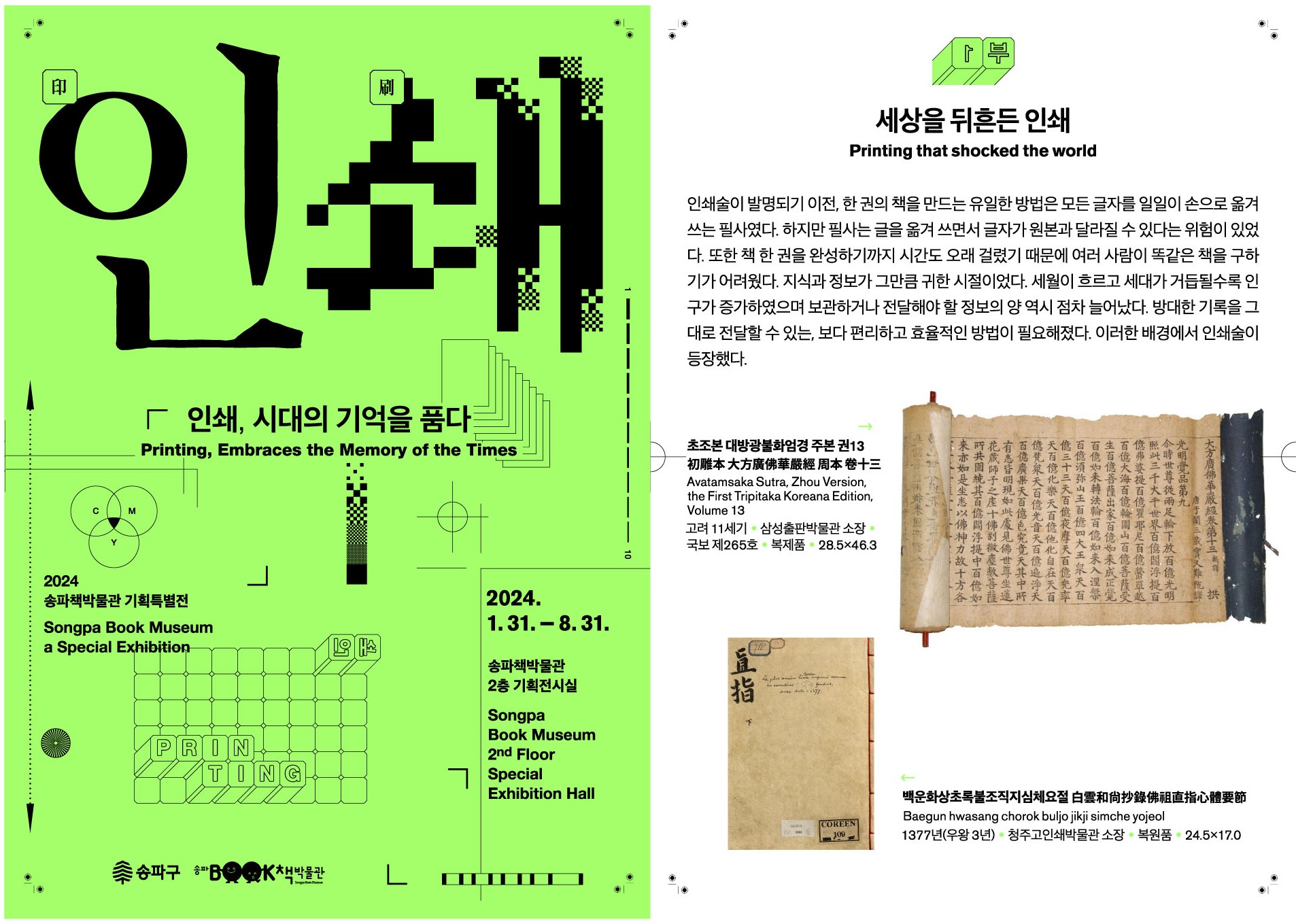 2024 송파책박물관 기획특별전(Songpa Book Museum a Special Exhibiton) 인쇄, 시대의 기억을 품다(Printing, Embraces the Memory of the Times) 2024.1.31 ~ 8.31 송파책박물관 2층 기획전시실(Songpa Book Museum 2nd Floor Special Exhibiton Hall) / 1부 세상을 뒤흔든 인쇄(Printing that shocked the world) 인쇄술이 발명되기 이전, 한 권의 책을 만드는 유일한 방법은 모든 글자를 일일이 손으로 옮겨 쓰는 필사였다. 하지만 필사는 글을 옮겨 쓰면서 글자가 원본과 달라질 수 있다는 위험이 있었다. 또한 책 한 권을 완성하기까지 시간도 오래 걸렸기 때문에 여러 사람이 똑같은 책을 구하기가 어려웠다. 지식과 정보가 그만큼 귀한 시절이었다. 세월이 흐르고 세대가 거듭될수록 인구가 증가하였으며 보관하거나 전달해야 할 정보의 양 역시 점차 늘어났다. 방대한 기록을 그대로 전달할 수 있는, 보다 편리하고 효율적인 방법이 필요해졌다. 이러한 배경에서 인쇄술이 등장했다. 초조본 대방광불화엄경 주본 권13 初雕本大方廣佛華嚴經周本卷十三(Avatamsaka Sutra, Zhou Version, the First Tripitaka Koreana Edition, Volume 13) 고려 11세기 · 삼성출판박물관 소장 국보 제265호 · 복제품 · 28.5×46.3 / 백운화상초록불조직지심체요절 白雲和尚抄錄佛祖直指心體要節(Baegun hwasang chorok buljo jikji simche yojeol) 1377년(우왕 3년) · 청주고인쇄박물관 소장 · 복원품 · 24.5×17.0