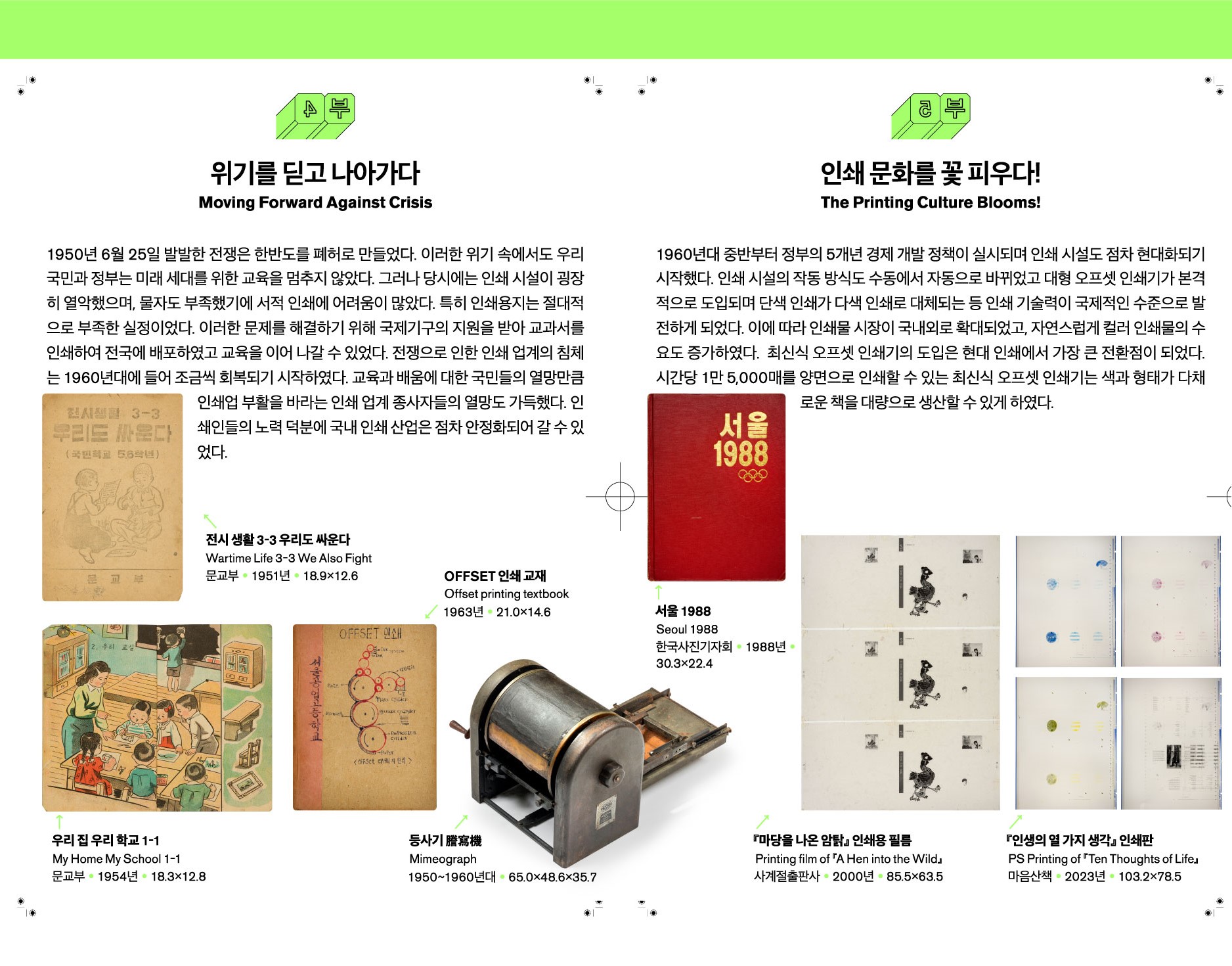 4부 위기를 딛고 나아가다(Moving Forward Against Crisis) 1950년 6월 25일 발발한 전쟁은 한반도를 폐허로 만들었다. 이러한 위기 속에서도 우리국민과 정부는 미래 세대를 위한 교육을 멈추지 않았다. 그러나 당시에는 인쇄 시설이 굉장히 열악했으며, 물자도 부족했기에 서적 인쇄에 어려움이 많았다. 특히 인쇄용지는 절대적으로 부족한 실정이었다. 이러한 문제를 해결하기 위해 국제기구의 지원을 받아 교과서를 인쇄하여 전국에 배포하였고 교육을 이어 나갈 수 있었다. 전쟁으로 인한 인쇄 업계의 침체는 1960년대에 들어 조금씩 회복되기 시작하였다. 교육과 배움에 대한 국민들의 열망만큼 인쇄업 부활을 바라는 인쇄 업계 종사자들의 열망도 가득했다. 인쇄인들의 노력 덕분에 국내 인쇄 산업은 점차 안정화되어 갈 수 있었다. 전시 생활 3-3 우리도 싸운다(Wartime Life 3-3 We Also Fight) 문교부 1951년 18.9×12.6 / OFFSET 인쇄 교재(Offset printing textbook) 1963년 21.0×14.6 / 우리 집 우리 학교 1-1(My Home My School 1-1) 문교부 1954년 18.3×12.8 / 등사기 謄寫機(Mimeograph) 1950~1960년대 65.0×48.6×35.7, 5부 인쇄 문화를 꽃 피우다!(The Printing Culture Blooms!) 1960년대 중반부터 정부의 5개년 경제 개발 정책이 실시되며 인쇄 시설도 점차 현대화되기 시작했다. 인쇄 시설의 작동 방식도 수동에서 자동으로 바뀌었고 대형 오프셋 인쇄기가 본격적으로 도입되며 단색 인쇄가 다색 인쇄로 대체되는 등 인쇄 기술력이 국제적인 수준으로 발전하게 되었다. 이에 따라 인쇄물 시장이 국내외로 확대되었고, 자연스럽게 컬러 인쇄물의 수요도 증가하였다. 최신식 오프셋 인쇄기의 도입은 현대 인쇄에서 가장 큰 전환점이 되었다. 시간당 1만 5,000매를 양면으로 인쇄할 수 있는 최신식 오프셋 인쇄기는 색과 형태가 다채로운 책을 대량으로 생산할 수 있게 하였다. 서울 1988(Seoul 1988) 한국사진기자회 1988년 30.3×22.4 / 『마당을 나온 암닭』 인쇄용 필름(Printing film of 