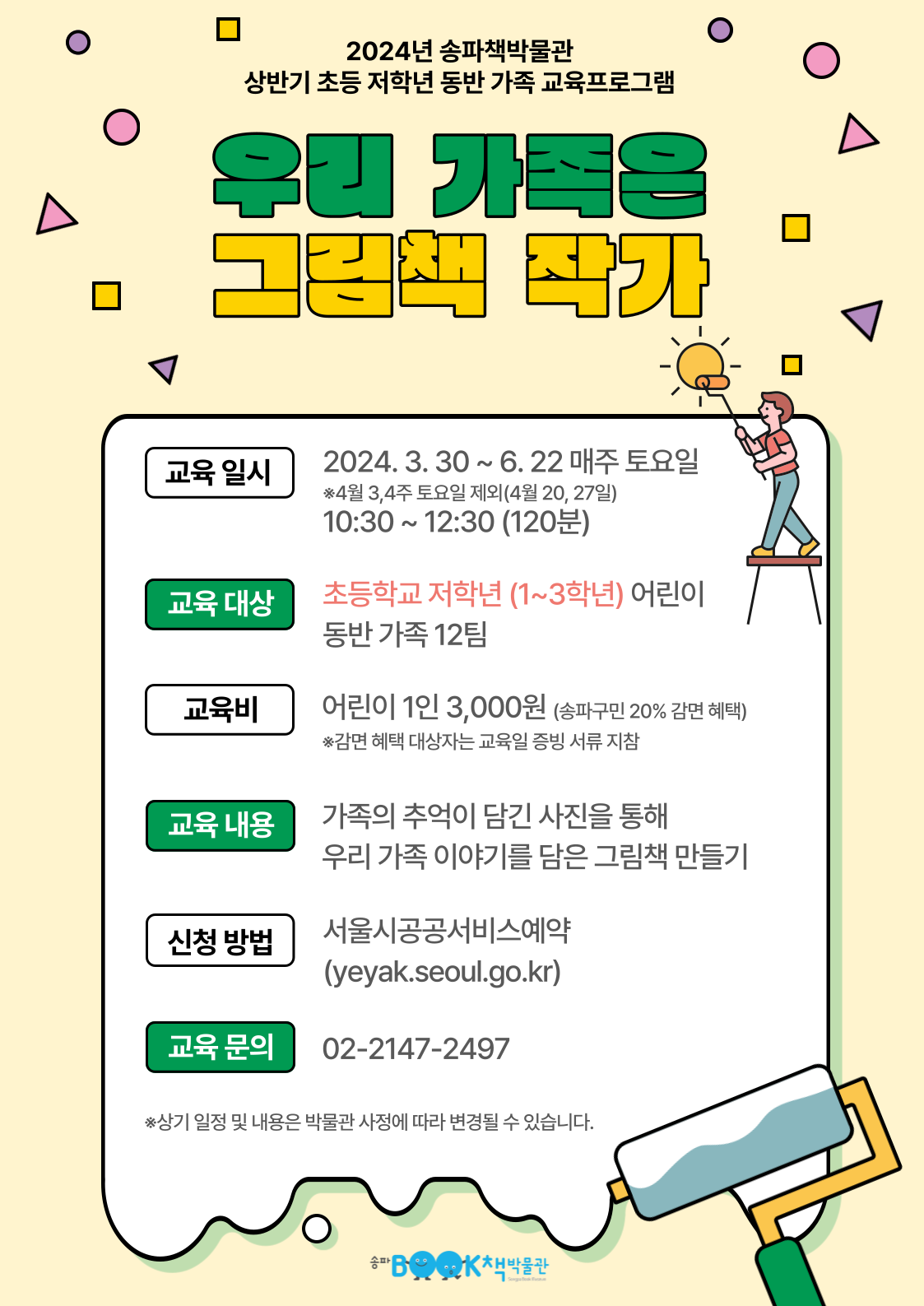 2024년 송파책박물관 상반기 초등 저학년 동반 가족 교육프로그램 우리 가족은 그림책 작가, 교육일시: 2024.3.30 ~ 6.22 매주 토요일 *4월 3,4주 토요일 제외(4월 20, 27일) 10:30 ~ 12:30(120분), 교육대상: 초등학교 저학년(1~3학년) 어린이 동반 가족 12팀, 교육비: 어린이 1인 3,000원(송파구민 20% 감면 혜택) *감면 혜택 대상자는 교육일 증빙 서류 지참, 교육내용: 가족의 추억이 담긴 사진을 통해 우리 가족 이야기를 담은 그림책 만들기, 신청방법: 서울시공공서비스예약(yeyak.seoul.go.kr), 교육문의: 02-2147-2497, *상기 일정 및 내용은 박물관 사정에 따라 변경될 수 있습니다.