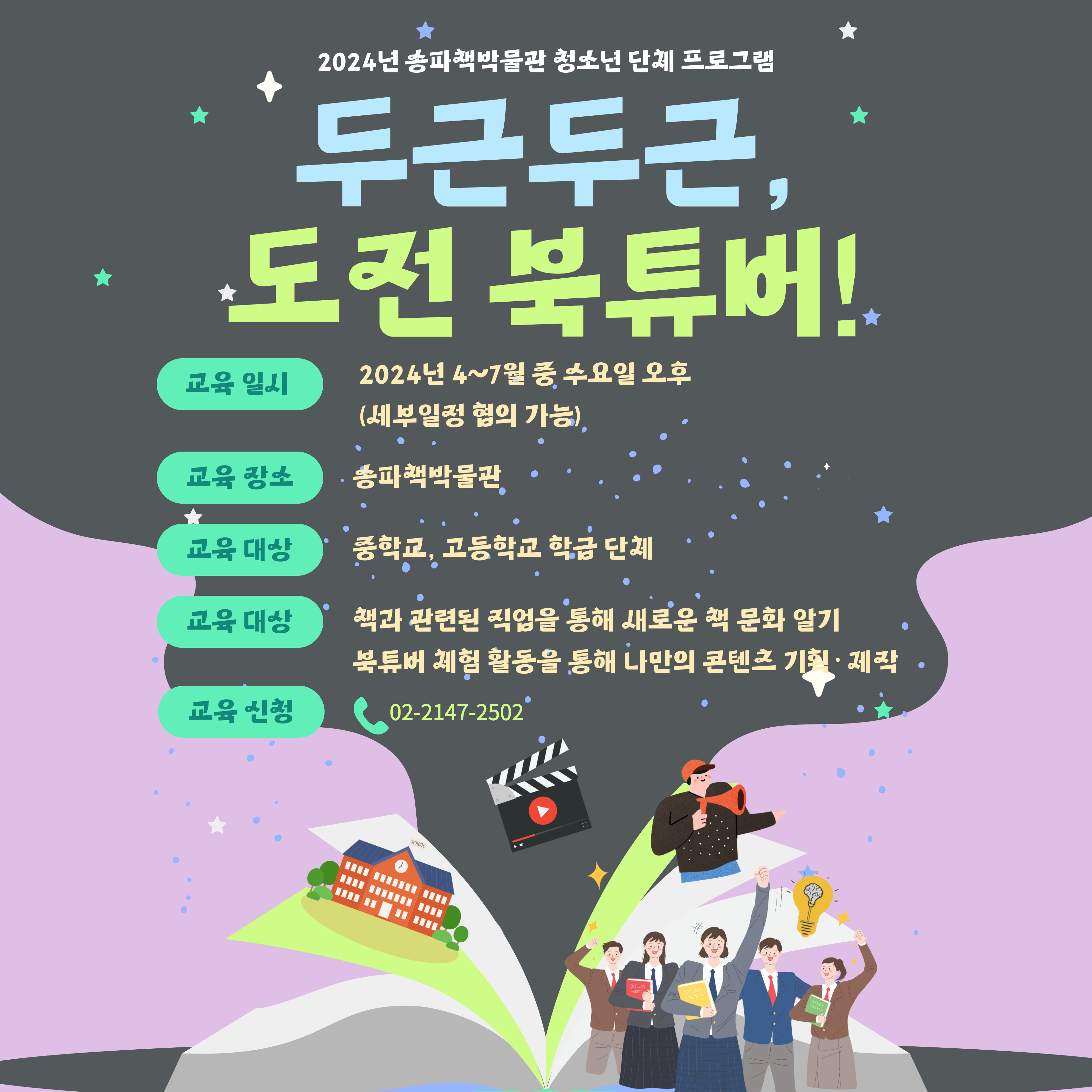 2024년 송파책박물관 청소년 단체 프로그램, 두근두근, 도전 북튜버! 교육일시: 2024년 4~7월 중 수요일 오후 (세부일정 협의 가능), 교육장소: 송파책박물관, 교육대상: 중학교, 고등학교 학급 단체, 교육대상: 책과 관련된 직업을 통해 새로운 책 문화알기/ 북튜버 체험 활동을 통해 나만의 콘텐츠 기획 제작, 교육신청: 02-2147-2502