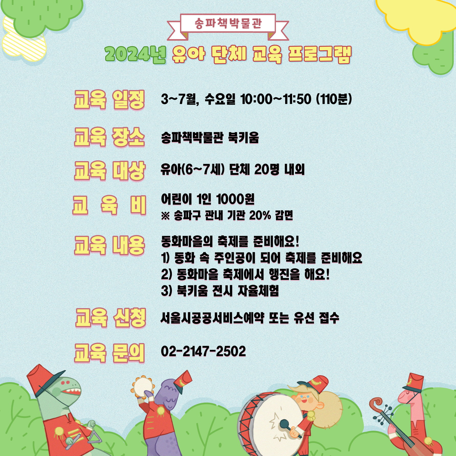 송파책박물관 2024년 유아 단체 교육 프로그램, 교육일정: 3~7월, 수요일 10:00 ~ 11:50(110분), 교육장소:  송파책박물관 북키움, 교육대상: 유아(6~7세) 단체 20명 내외, 교육비: 어린이 1인 1,000원(송파구 관내 기관 20% 감면), 교육내용: 동화마을의 축제를 준비해요! 1. 동화 속 주인공이 되어 축제를 준비해요 2. 동화마을 축제에서 행진을 해요! 3. 북키움 전시 자율체험, 교육신청: 서울시공공서비스예약 또는 유선 접수, 교육문의: 02-2147-2502