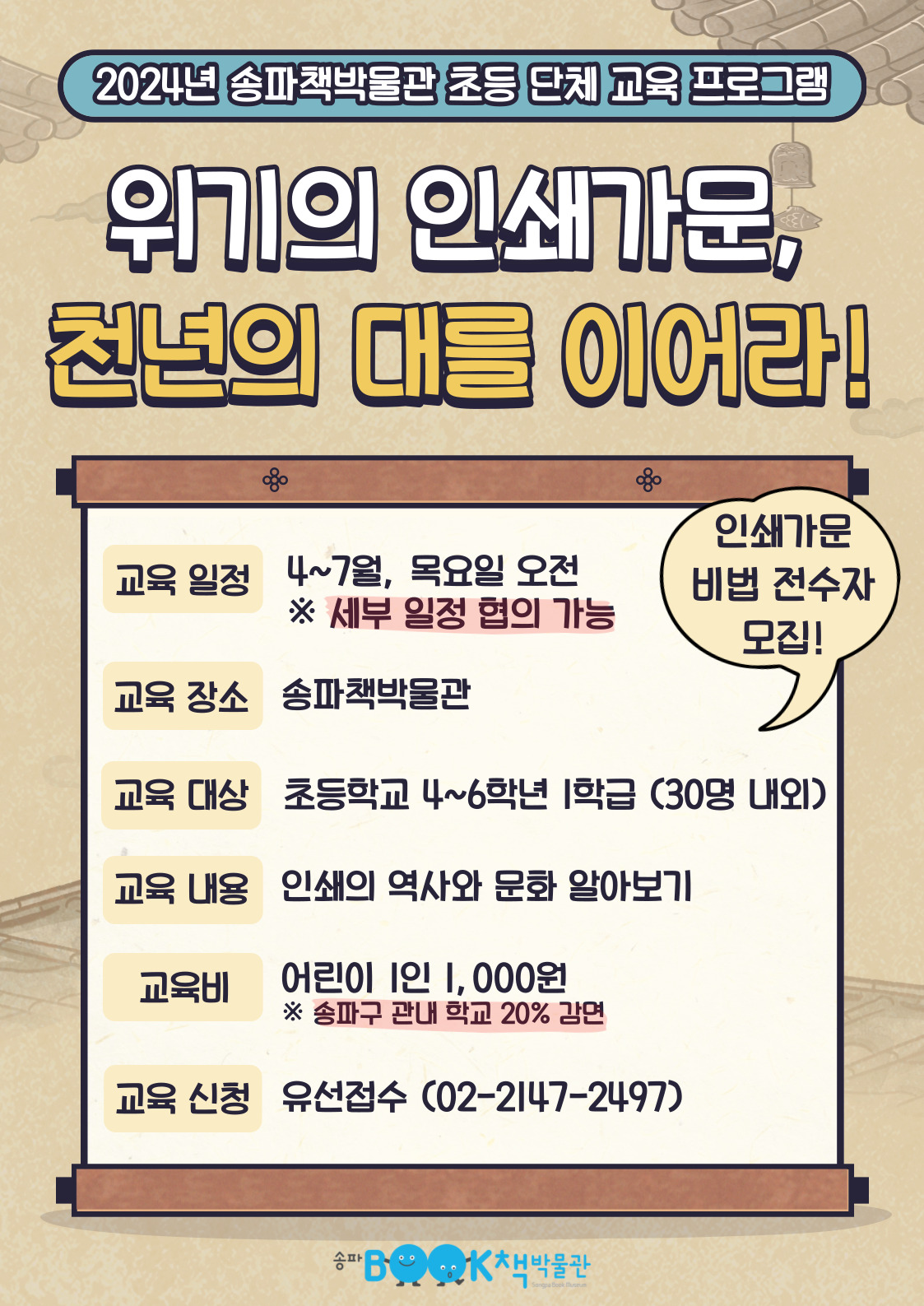 2024년 송파책박물관 초등 단체 교육 프로그램 위기의 인쇄가문, 천년의 대를 이어라! 인쇄가문 비법 전수자 모집! 교육일정: 4~7월, 목요일 오전 *세부 일정 협의 가능, 교육장소: 송파책박물관, 교육대상: 초등학교 4~6학년 1학급 (30명 내외), 교육내용: 인쇄의 역사와 문화 알아보기, 교육비: 어린이 1인 1,000원 *송파구 관내 학교 20% 감면, 교육신청: 유선접수(02-2147-2497)