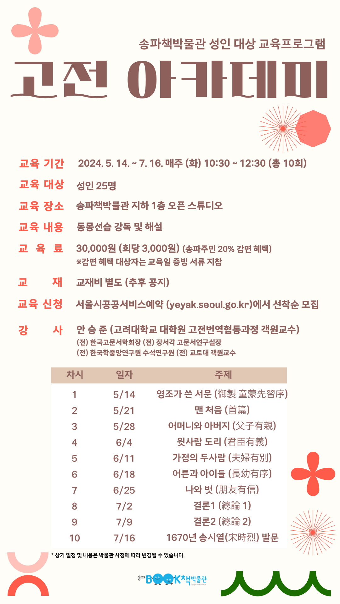 송파책박물관 성인 대상 교육프로그램: 고전 아카데미 교육기간 2024.5.14 ~ 7.16 매주(화) 10:30 ~ 12:30(총 10회) 교육대상 성인 25명 교육 장소 송파책박물관 지하 1층 오픈 스튜디오 교육 내용 동몽선습 강독 및 해설 교육료 30,000원(회당 3,000원) (송파주민 20% 감면 혜택) *감면 혜택 대상자는 교육일 증빙 서류 지참 교재 교재비 별도(추후 공지) 교육 신청 서울시공공서비스예약(yeyak.seoul.go.kr)에서 선착순 모집 강사 안승준(고려대학교 대학원 고전번역협동과정 객원교육) (전) 한국고문서학회장 (전) 장서각 고문서연구실장 (전) 한국학중앙연구원 수석연구원 (전) 교토대 객원교수 교육 일정 차시 일자 주제 1차시 5/14 영조가 쓴 서문(御製 童蒙先習序) 2차시 5/21 맨 처음(首篇) 3차시 5/28 어머니와 아버지 (父子有親) 4차시 6/4 윗사람 도리 (君臣有義) 5차시 6/11 가정의 두사람 (夫婦有別) 6차시 6/18 어른과 아이들 (長幼有序) 7차시 6/25 나와 벗 (朋友有信) 8차시 7/2 결론1 (總論 1) 9차시 7/9 결론2 (總論 2) 10차시 7/16 1670년 송시열(宋時烈) 발문 *상기 일정 및 내용은 박물관 사정에 따라 변경될 수 있습니다.