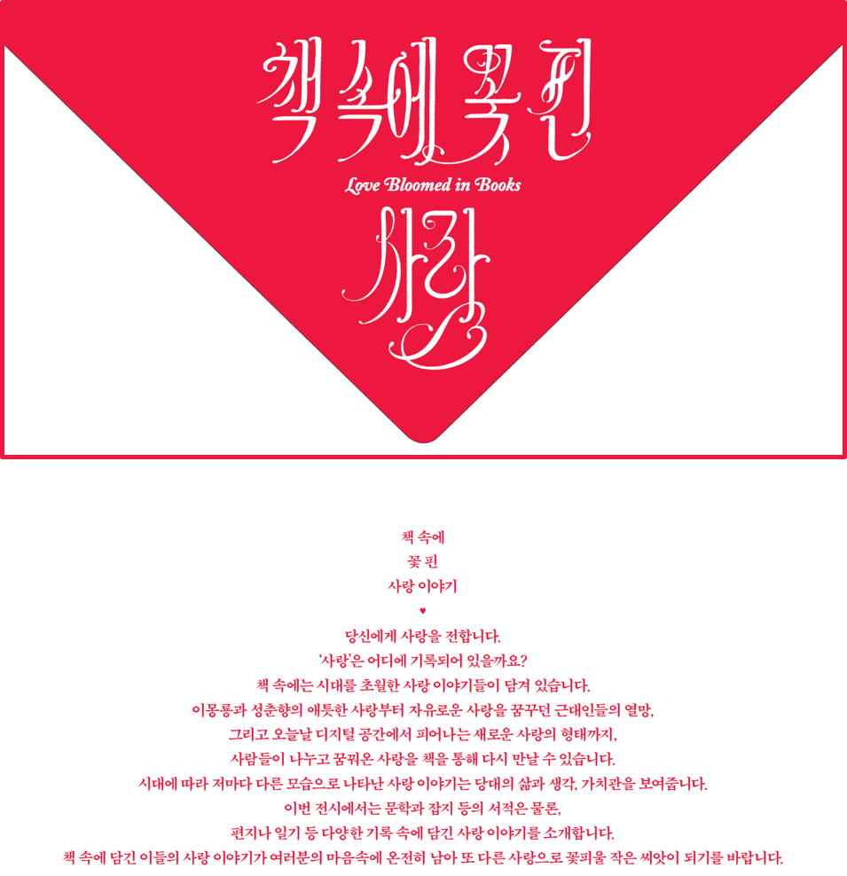 책 속에 꽃 핀 사랑 이야기 - 당신은 사랑을 전합니다. '사랑'은 어디에 기록되어 있을까요? 책 속에는 시대를 초월한 사랑 이야기들이 담겨 있습니다. 이몽룡과 성춘향의 애틋한 사랑부터 자유로운 사랑을 꿈꾸던 근대인들의 열망, 그리고 오늘날 디지털 공간에서 피어나는 새로운 사랑의 형태까지, 사람들이 나누고 꿈꿔온 사랑을 책을 통해 다시 만날 수 있습니다. 시대에 따라 저마다 다른 모습으로 나타난 사랑 이야기는 당대의 삶과 생각, 가치관을 보여줍니다. 이번 전시에서는 문학과 잡지 등의 서적은 물론, 편지나 일기 등 다양한 기록 속에 담긴 사랑 이야기를 소개합니다. 책 속에 담긴 이들의 사랑 이야기가 여러분의 마음속에 온전히 남아 도 다른 사랑으로 꽃피울 작은 씨앗이 되기를 바랍니다.