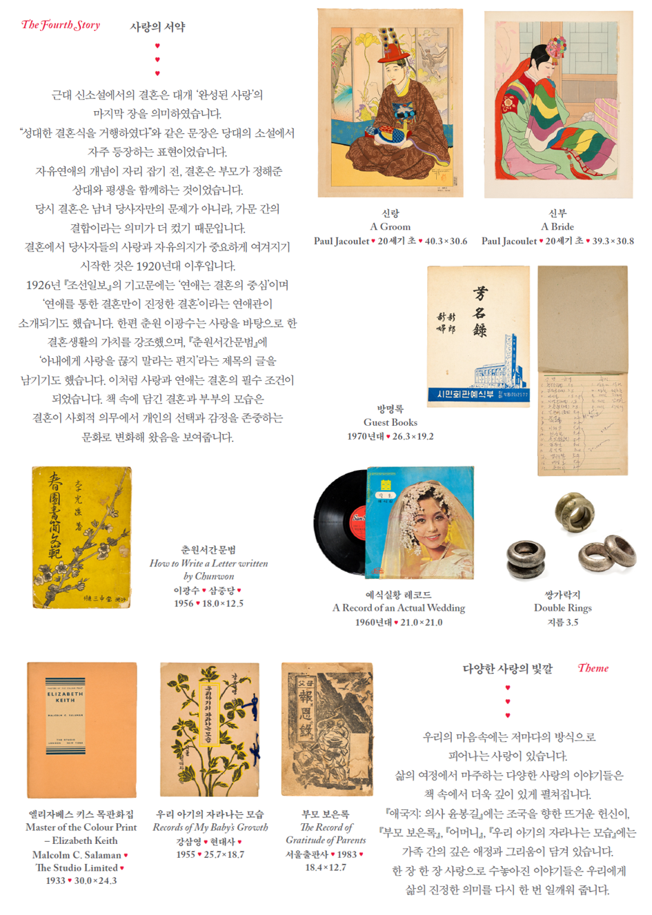 The Fourth Story. 사랑의 서약 - 근대 신소설에서의 결혼은 대개 '완성된 사랑'의 마지막 장을 의미하였습니다. '성대한 결혼식을 거행하였다'와 같은 문장은 당대의 소설에서 자주 등장하는 표현이었습니다. 자유연애의 개넘이 자리 잡기 전, 결혼은 부모가 정해준 상대와 평생을 함께하는 것이었습니다. 당시 결혼은 남녀 당사자만의 문제가 아니라, 가문 간의 결합이라는 의미가 더 컸기 때문입니다. 결혼에서 당사자들의 사랑과 자유의지가 중요하게 여겨지기 시작한 것은 1920년대 이후입니다. 1926년 「조선일보』의 기고문에는 '연애는 결혼의 중심'이며 '연애를 통한 결혼만이 진정한 결혼'이라는 연애관이 소개되기도 했습니다. 한편 춘원 이광수는 사랑을 바탕으로 한 결혼생활의 가치를 강조했으며, 『춘원서간문범』에 '아내에게 사랑을 끊지 말라는 편지'라는 제목의 글을 남기기도 했습니다. 이처럼 사랑과 연애는 결혼의 필수 조건이 되었습니다. 책 속에 담긴 결혼과 부부의 모습은 결혼이 사회적 의무에서 개인의 선택과 감정을 존중하는 문화로 변화해 왔음을 보여줍니다.
관련 - 신랑(A Groom) - Paul Jacoulet·20세기 초, 40.3×30.6 / 신부(A Bride) - Paul Jacoulet*20세기 초 · 39.3×30.8 / 방명록(Guest Books) - 1970년대 · 26.3×19.2 / 춘원서간문범(How to Write a Letter written by Chunwon) - 이광수 * 삼중당· 1956, 18.0*12.5 / 예식실황 레코드(A Record of an Actual Wedding) - 1960년대 · 21.0×21.0 / 쌍가락지(Double Rings) - 지름 3.5
Theme. 다양한 사랑의 빛깔 - 우리의 마음속에는 저마다의 방식으로 피어나는 사랑이 있습니다. 삶의 여정에서 마주하는 다양한 사랑의 이야기들은 책 속에서 더욱 깊이 있게 펼쳐집니다. 『애국지: 의사 윤붕길』에는 조국을 향한 뜨거운 헌신이, 『부모 보은록』, 『어머니』, 『우리 아기의 자라나는 모습』에는 가족 간의 깊은 애정과 그리움이 담겨 있습니다. 한 장 한 장 사랑으로 수놓아진 이야기들은 우리에게 삶의 진정한 의미를 다시 한 번 일깨워 줍니다.
관련 - 엘리자베스 키스 목관화집(Master of the Colour Print - Elizabeth Keith Malcolm C. Salaman) - The Studio Limited . 1933 . 30.0×24.3 / 우리 아기의 자라나는 모습(Records of My Baby's Growth) - 강살영 · 현대사• 1955 . 25,7×18,7 / 부모 보은록(The Record of Gratitude of Parents) 서울출판사, 1983, 18.4×12.7
