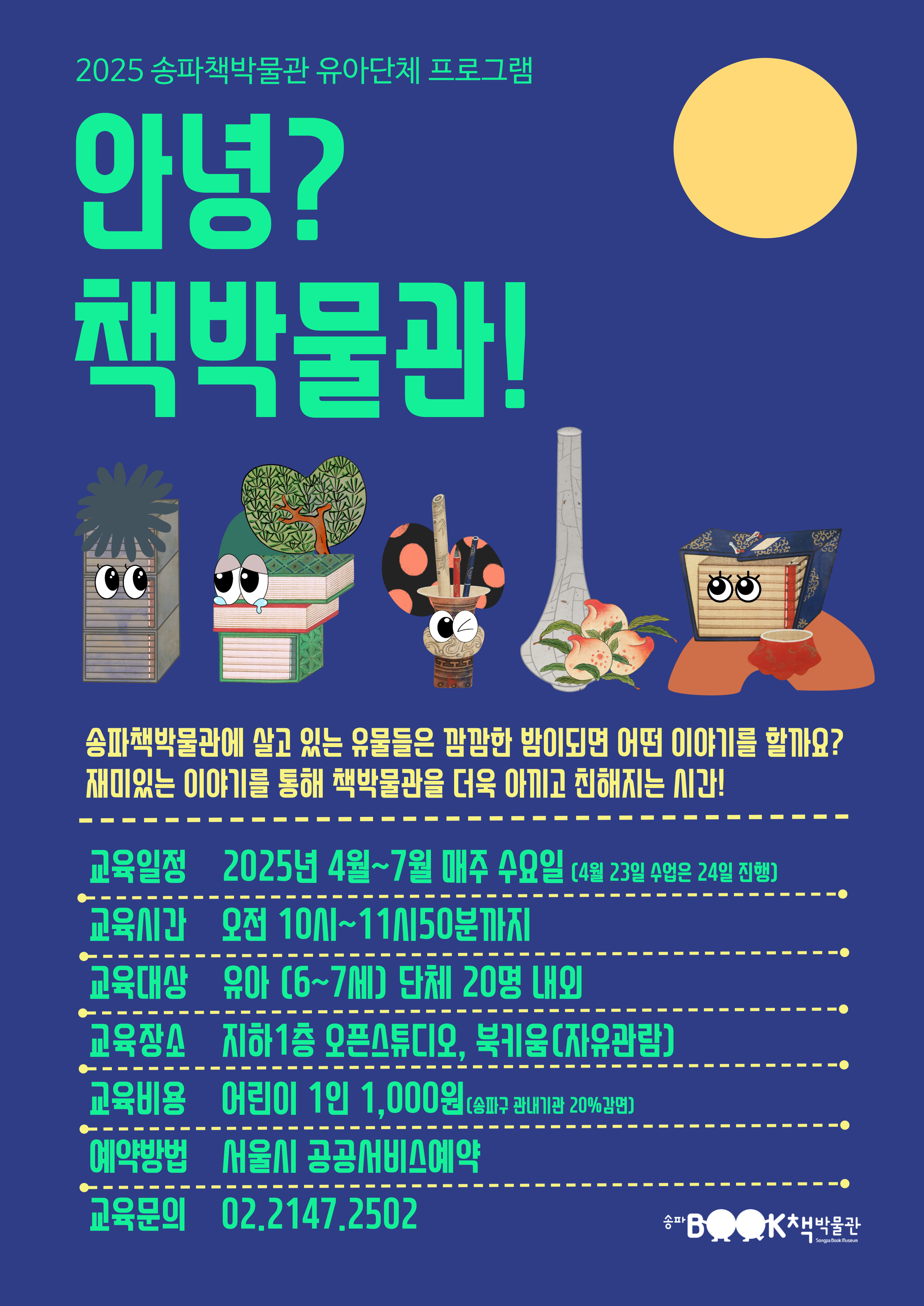 2025 송파책박물관 유아단체 프로그램 -  안녕? 책박물관! - 송파책박물관에 살고 있는 유물들은 깜깜한 밤이 되면 어떤 이야기를 할까요? 재미있는 이야기를 통해 책박물관을 더욱 아끼고 친해지는 시간! 1. 교육일정: 2025년 4월 ~ 7월 매주 수요일(4월 23일 수업은 24일 진행) 2. 교육시간: 오전 10시 ~ 11시 50분까지 3. 교육대상: 유아(6~7세) 단체 20명 내외 4. 교육장소: 지하 1층 오픈스튜디오, 북키움(자유관람) 5. 교육비용: 어린이 1인 1,000원(송파구 관내기관 20%감면) 6. 예약방법: 서울시 공공서비스예약 7. 교육문의:  02-2147-2502 송파책박물관