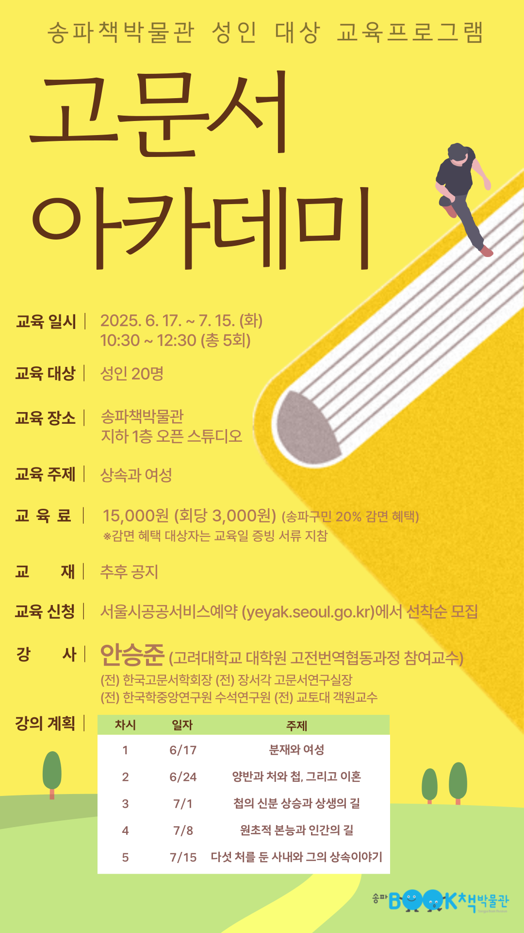 송파책박물관 성인 대상 교육프로그램 고문서 아카데미 1. 교육일시 : 2025.6.17 ~ 7.15(화) 10:30 ~ 12:30(총 5회) 2. 교육대상: 성인 20명 3. 교육장소 : 송파책박물관 지하 1층 오픈 스튜디오 4. 교육 주제 : 상속과 여성 5. 교육료 : 15,000원(회당 3,000원) (송파구민 20% 감면 혜택) - 감면 혜택 대상자는 교육일 증빙 서류 지참 6. 교재 : 추후공지 7. 교육신청 : 서울시공공서비스예약(yeyak.seoul.go.kr)에서 선착순 모집 8. 강사 : 안승준(고려대학교 대학원 고전번역협동과정 참여교수) (전) 한국고문서학회장, (전) 장서각 고문서연구실장, (전) 한국학중앙연구원 수석연구원, (전) 교토대 객원교수 9. 강의계획 : 1차시(6/17) 분재와 여성 2차시(6/24) 양반과 처와 첩, 그리고 이혼 3차시(7/1) 첨의 신분 상승과 상생의 길 4차시(7/8) 원초적 본능과 인간의 길 5차시(7/15) 다섯 처를 둔 사내와 그의 상속이야기 송파책박물관